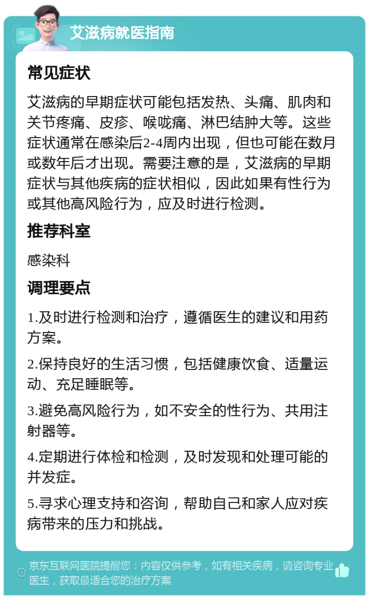 艾滋病就医指南 常见症状 艾滋病的早期症状可能包括发热、头痛、肌肉和关节疼痛、皮疹、喉咙痛、淋巴结肿大等。这些症状通常在感染后2-4周内出现，但也可能在数月或数年后才出现。需要注意的是，艾滋病的早期症状与其他疾病的症状相似，因此如果有性行为或其他高风险行为，应及时进行检测。 推荐科室 感染科 调理要点 1.及时进行检测和治疗，遵循医生的建议和用药方案。 2.保持良好的生活习惯，包括健康饮食、适量运动、充足睡眠等。 3.避免高风险行为，如不安全的性行为、共用注射器等。 4.定期进行体检和检测，及时发现和处理可能的并发症。 5.寻求心理支持和咨询，帮助自己和家人应对疾病带来的压力和挑战。