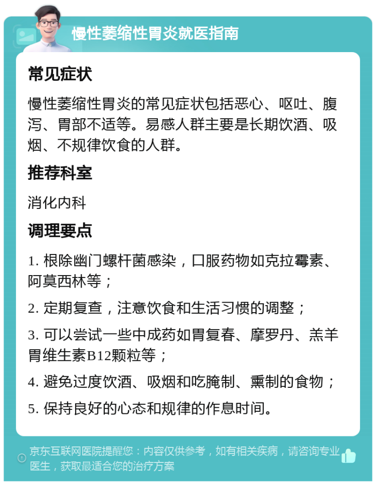 慢性萎缩性胃炎就医指南 常见症状 慢性萎缩性胃炎的常见症状包括恶心、呕吐、腹泻、胃部不适等。易感人群主要是长期饮酒、吸烟、不规律饮食的人群。 推荐科室 消化内科 调理要点 1. 根除幽门螺杆菌感染，口服药物如克拉霉素、阿莫西林等； 2. 定期复查，注意饮食和生活习惯的调整； 3. 可以尝试一些中成药如胃复春、摩罗丹、羔羊胃维生素B12颗粒等； 4. 避免过度饮酒、吸烟和吃腌制、熏制的食物； 5. 保持良好的心态和规律的作息时间。