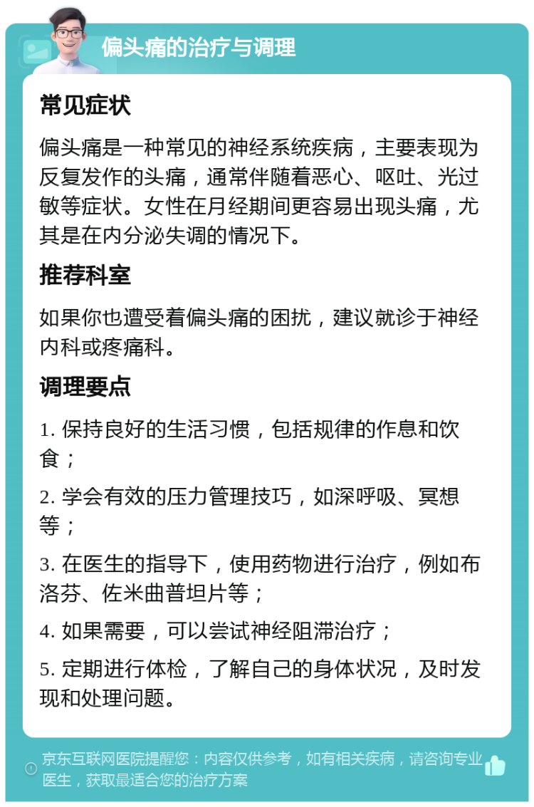 偏头痛的治疗与调理 常见症状 偏头痛是一种常见的神经系统疾病，主要表现为反复发作的头痛，通常伴随着恶心、呕吐、光过敏等症状。女性在月经期间更容易出现头痛，尤其是在内分泌失调的情况下。 推荐科室 如果你也遭受着偏头痛的困扰，建议就诊于神经内科或疼痛科。 调理要点 1. 保持良好的生活习惯，包括规律的作息和饮食； 2. 学会有效的压力管理技巧，如深呼吸、冥想等； 3. 在医生的指导下，使用药物进行治疗，例如布洛芬、佐米曲普坦片等； 4. 如果需要，可以尝试神经阻滞治疗； 5. 定期进行体检，了解自己的身体状况，及时发现和处理问题。