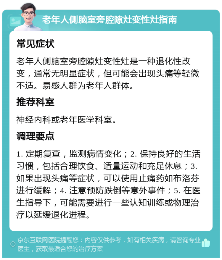 老年人侧脑室旁腔隙灶变性灶指南 常见症状 老年人侧脑室旁腔隙灶变性灶是一种退化性改变，通常无明显症状，但可能会出现头痛等轻微不适。易感人群为老年人群体。 推荐科室 神经内科或老年医学科室。 调理要点 1. 定期复查，监测病情变化；2. 保持良好的生活习惯，包括合理饮食、适量运动和充足休息；3. 如果出现头痛等症状，可以使用止痛药如布洛芬进行缓解；4. 注意预防跌倒等意外事件；5. 在医生指导下，可能需要进行一些认知训练或物理治疗以延缓退化进程。