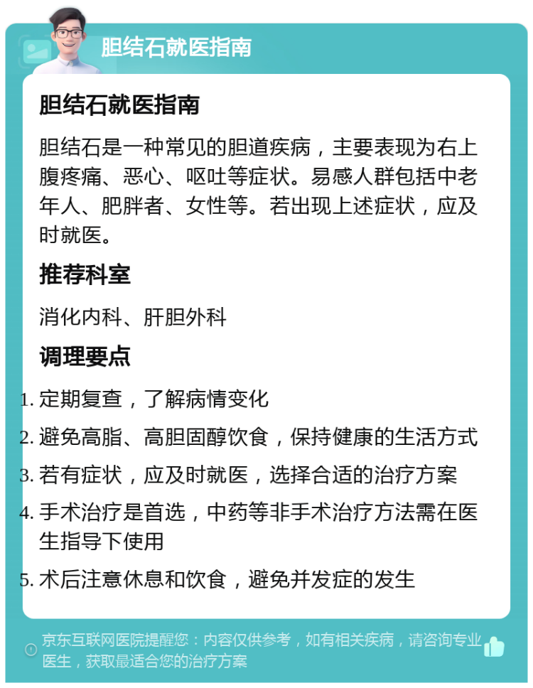 胆结石就医指南 胆结石就医指南 胆结石是一种常见的胆道疾病，主要表现为右上腹疼痛、恶心、呕吐等症状。易感人群包括中老年人、肥胖者、女性等。若出现上述症状，应及时就医。 推荐科室 消化内科、肝胆外科 调理要点 定期复查，了解病情变化 避免高脂、高胆固醇饮食，保持健康的生活方式 若有症状，应及时就医，选择合适的治疗方案 手术治疗是首选，中药等非手术治疗方法需在医生指导下使用 术后注意休息和饮食，避免并发症的发生