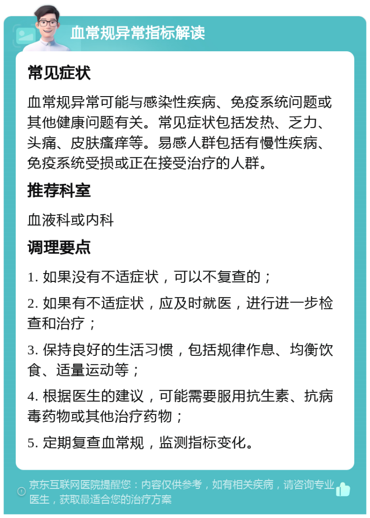 血常规异常指标解读 常见症状 血常规异常可能与感染性疾病、免疫系统问题或其他健康问题有关。常见症状包括发热、乏力、头痛、皮肤瘙痒等。易感人群包括有慢性疾病、免疫系统受损或正在接受治疗的人群。 推荐科室 血液科或内科 调理要点 1. 如果没有不适症状，可以不复查的； 2. 如果有不适症状，应及时就医，进行进一步检查和治疗； 3. 保持良好的生活习惯，包括规律作息、均衡饮食、适量运动等； 4. 根据医生的建议，可能需要服用抗生素、抗病毒药物或其他治疗药物； 5. 定期复查血常规，监测指标变化。