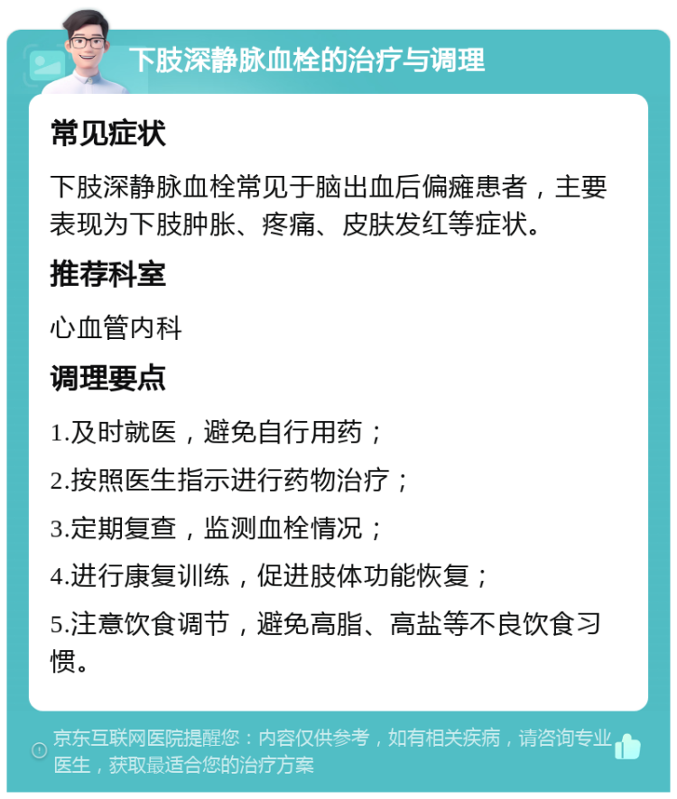 下肢深静脉血栓的治疗与调理 常见症状 下肢深静脉血栓常见于脑出血后偏瘫患者，主要表现为下肢肿胀、疼痛、皮肤发红等症状。 推荐科室 心血管内科 调理要点 1.及时就医，避免自行用药； 2.按照医生指示进行药物治疗； 3.定期复查，监测血栓情况； 4.进行康复训练，促进肢体功能恢复； 5.注意饮食调节，避免高脂、高盐等不良饮食习惯。