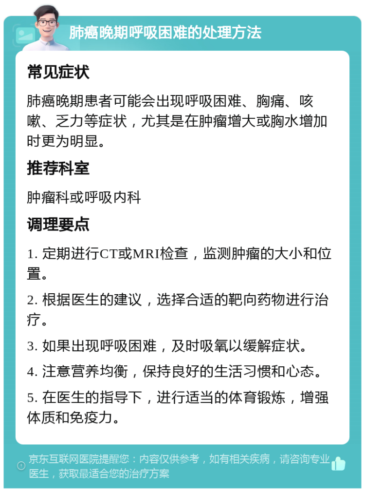 肺癌晚期呼吸困难的处理方法 常见症状 肺癌晚期患者可能会出现呼吸困难、胸痛、咳嗽、乏力等症状，尤其是在肿瘤增大或胸水增加时更为明显。 推荐科室 肿瘤科或呼吸内科 调理要点 1. 定期进行CT或MRI检查，监测肿瘤的大小和位置。 2. 根据医生的建议，选择合适的靶向药物进行治疗。 3. 如果出现呼吸困难，及时吸氧以缓解症状。 4. 注意营养均衡，保持良好的生活习惯和心态。 5. 在医生的指导下，进行适当的体育锻炼，增强体质和免疫力。