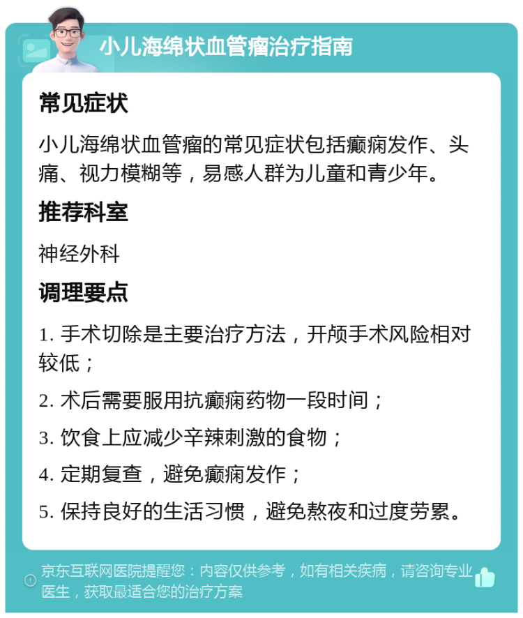 小儿海绵状血管瘤治疗指南 常见症状 小儿海绵状血管瘤的常见症状包括癫痫发作、头痛、视力模糊等，易感人群为儿童和青少年。 推荐科室 神经外科 调理要点 1. 手术切除是主要治疗方法，开颅手术风险相对较低； 2. 术后需要服用抗癫痫药物一段时间； 3. 饮食上应减少辛辣刺激的食物； 4. 定期复查，避免癫痫发作； 5. 保持良好的生活习惯，避免熬夜和过度劳累。