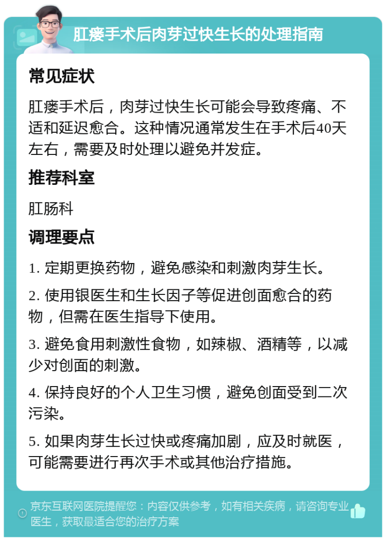 肛瘘手术后肉芽过快生长的处理指南 常见症状 肛瘘手术后，肉芽过快生长可能会导致疼痛、不适和延迟愈合。这种情况通常发生在手术后40天左右，需要及时处理以避免并发症。 推荐科室 肛肠科 调理要点 1. 定期更换药物，避免感染和刺激肉芽生长。 2. 使用银医生和生长因子等促进创面愈合的药物，但需在医生指导下使用。 3. 避免食用刺激性食物，如辣椒、酒精等，以减少对创面的刺激。 4. 保持良好的个人卫生习惯，避免创面受到二次污染。 5. 如果肉芽生长过快或疼痛加剧，应及时就医，可能需要进行再次手术或其他治疗措施。