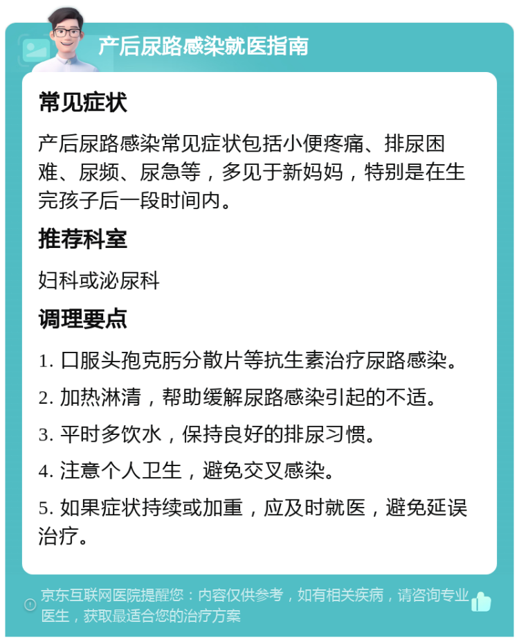 产后尿路感染就医指南 常见症状 产后尿路感染常见症状包括小便疼痛、排尿困难、尿频、尿急等，多见于新妈妈，特别是在生完孩子后一段时间内。 推荐科室 妇科或泌尿科 调理要点 1. 口服头孢克肟分散片等抗生素治疗尿路感染。 2. 加热淋清，帮助缓解尿路感染引起的不适。 3. 平时多饮水，保持良好的排尿习惯。 4. 注意个人卫生，避免交叉感染。 5. 如果症状持续或加重，应及时就医，避免延误治疗。