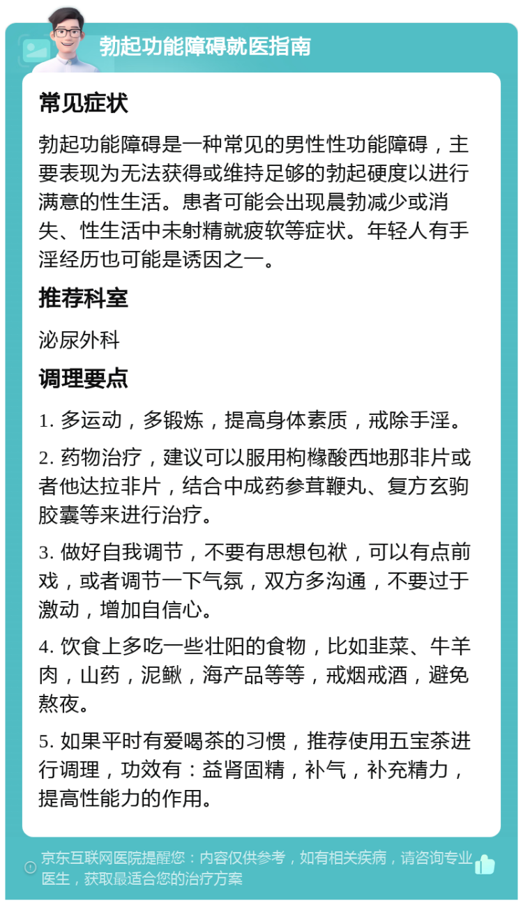 勃起功能障碍就医指南 常见症状 勃起功能障碍是一种常见的男性性功能障碍，主要表现为无法获得或维持足够的勃起硬度以进行满意的性生活。患者可能会出现晨勃减少或消失、性生活中未射精就疲软等症状。年轻人有手淫经历也可能是诱因之一。 推荐科室 泌尿外科 调理要点 1. 多运动，多锻炼，提高身体素质，戒除手淫。 2. 药物治疗，建议可以服用枸橼酸西地那非片或者他达拉非片，结合中成药参茸鞭丸、复方玄驹胶囊等来进行治疗。 3. 做好自我调节，不要有思想包袱，可以有点前戏，或者调节一下气氛，双方多沟通，不要过于激动，增加自信心。 4. 饮食上多吃一些壮阳的食物，比如韭菜、牛羊肉，山药，泥鳅，海产品等等，戒烟戒酒，避免熬夜。 5. 如果平时有爱喝茶的习惯，推荐使用五宝茶进行调理，功效有：益肾固精，补气，补充精力，提高性能力的作用。