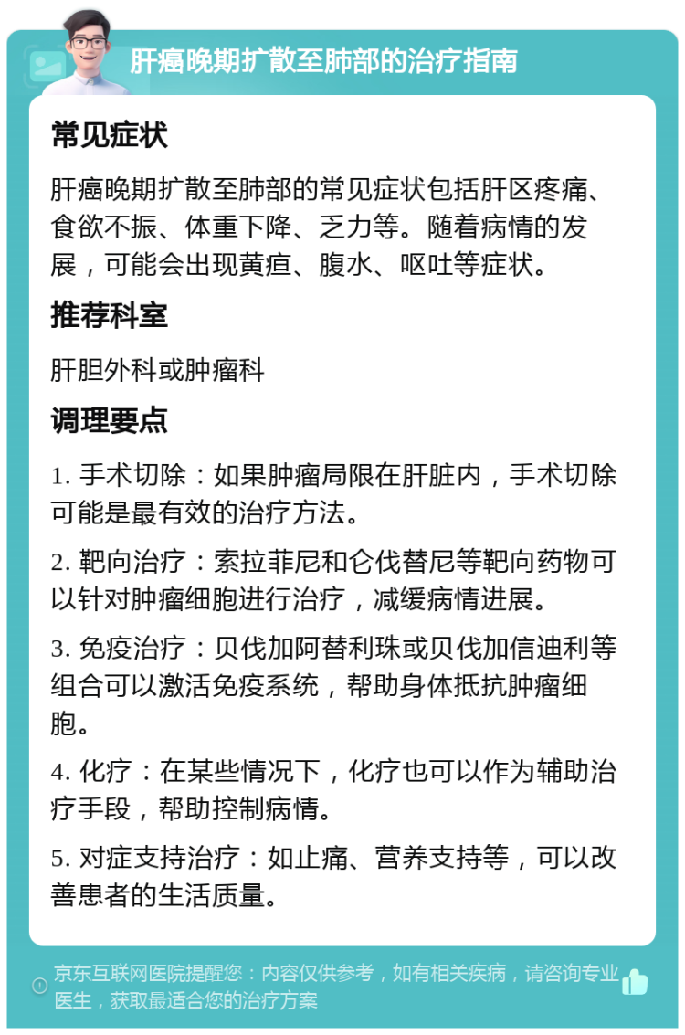 肝癌晚期扩散至肺部的治疗指南 常见症状 肝癌晚期扩散至肺部的常见症状包括肝区疼痛、食欲不振、体重下降、乏力等。随着病情的发展，可能会出现黄疸、腹水、呕吐等症状。 推荐科室 肝胆外科或肿瘤科 调理要点 1. 手术切除：如果肿瘤局限在肝脏内，手术切除可能是最有效的治疗方法。 2. 靶向治疗：索拉菲尼和仑伐替尼等靶向药物可以针对肿瘤细胞进行治疗，减缓病情进展。 3. 免疫治疗：贝伐加阿替利珠或贝伐加信迪利等组合可以激活免疫系统，帮助身体抵抗肿瘤细胞。 4. 化疗：在某些情况下，化疗也可以作为辅助治疗手段，帮助控制病情。 5. 对症支持治疗：如止痛、营养支持等，可以改善患者的生活质量。