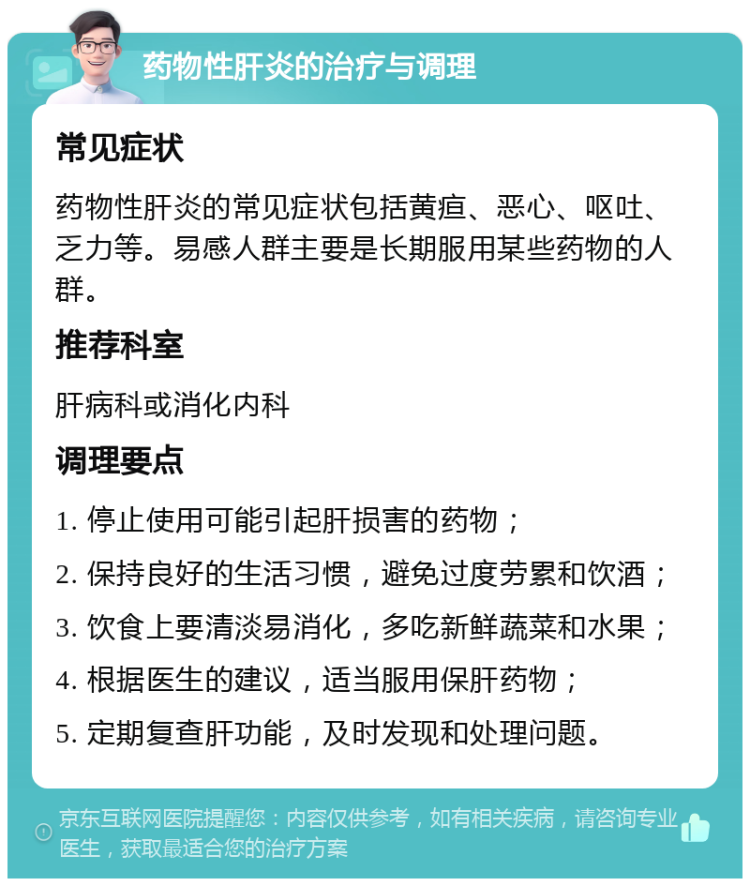 药物性肝炎的治疗与调理 常见症状 药物性肝炎的常见症状包括黄疸、恶心、呕吐、乏力等。易感人群主要是长期服用某些药物的人群。 推荐科室 肝病科或消化内科 调理要点 1. 停止使用可能引起肝损害的药物； 2. 保持良好的生活习惯，避免过度劳累和饮酒； 3. 饮食上要清淡易消化，多吃新鲜蔬菜和水果； 4. 根据医生的建议，适当服用保肝药物； 5. 定期复查肝功能，及时发现和处理问题。