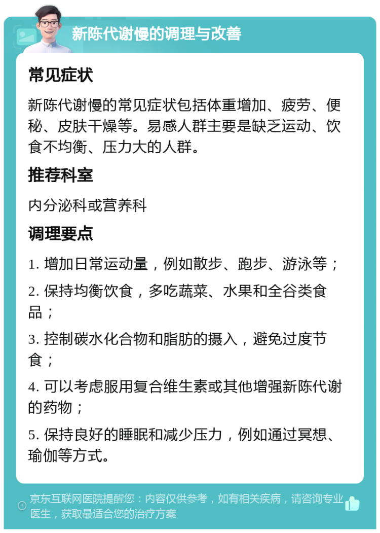 新陈代谢慢的调理与改善 常见症状 新陈代谢慢的常见症状包括体重增加、疲劳、便秘、皮肤干燥等。易感人群主要是缺乏运动、饮食不均衡、压力大的人群。 推荐科室 内分泌科或营养科 调理要点 1. 增加日常运动量，例如散步、跑步、游泳等； 2. 保持均衡饮食，多吃蔬菜、水果和全谷类食品； 3. 控制碳水化合物和脂肪的摄入，避免过度节食； 4. 可以考虑服用复合维生素或其他增强新陈代谢的药物； 5. 保持良好的睡眠和减少压力，例如通过冥想、瑜伽等方式。