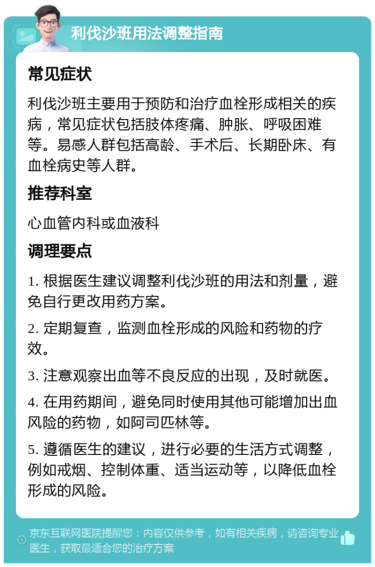 利伐沙班用法调整指南 常见症状 利伐沙班主要用于预防和治疗血栓形成相关的疾病，常见症状包括肢体疼痛、肿胀、呼吸困难等。易感人群包括高龄、手术后、长期卧床、有血栓病史等人群。 推荐科室 心血管内科或血液科 调理要点 1. 根据医生建议调整利伐沙班的用法和剂量，避免自行更改用药方案。 2. 定期复查，监测血栓形成的风险和药物的疗效。 3. 注意观察出血等不良反应的出现，及时就医。 4. 在用药期间，避免同时使用其他可能增加出血风险的药物，如阿司匹林等。 5. 遵循医生的建议，进行必要的生活方式调整，例如戒烟、控制体重、适当运动等，以降低血栓形成的风险。