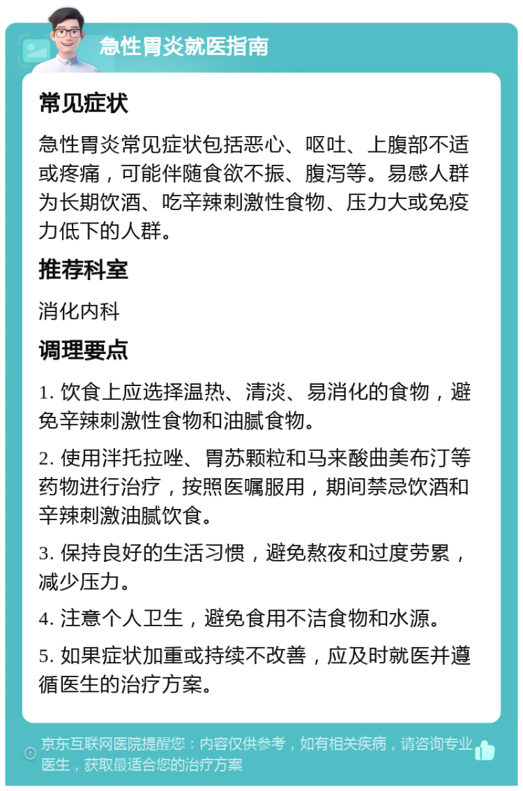 急性胃炎就医指南 常见症状 急性胃炎常见症状包括恶心、呕吐、上腹部不适或疼痛，可能伴随食欲不振、腹泻等。易感人群为长期饮酒、吃辛辣刺激性食物、压力大或免疫力低下的人群。 推荐科室 消化内科 调理要点 1. 饮食上应选择温热、清淡、易消化的食物，避免辛辣刺激性食物和油腻食物。 2. 使用泮托拉唑、胃苏颗粒和马来酸曲美布汀等药物进行治疗，按照医嘱服用，期间禁忌饮酒和辛辣刺激油腻饮食。 3. 保持良好的生活习惯，避免熬夜和过度劳累，减少压力。 4. 注意个人卫生，避免食用不洁食物和水源。 5. 如果症状加重或持续不改善，应及时就医并遵循医生的治疗方案。