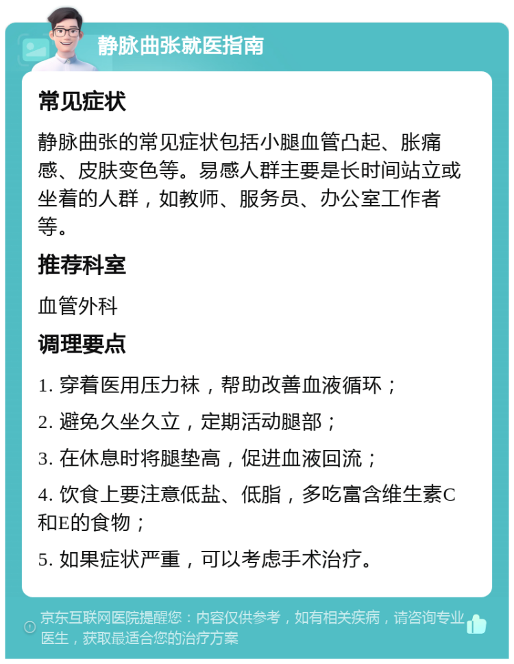 静脉曲张就医指南 常见症状 静脉曲张的常见症状包括小腿血管凸起、胀痛感、皮肤变色等。易感人群主要是长时间站立或坐着的人群，如教师、服务员、办公室工作者等。 推荐科室 血管外科 调理要点 1. 穿着医用压力袜，帮助改善血液循环； 2. 避免久坐久立，定期活动腿部； 3. 在休息时将腿垫高，促进血液回流； 4. 饮食上要注意低盐、低脂，多吃富含维生素C和E的食物； 5. 如果症状严重，可以考虑手术治疗。