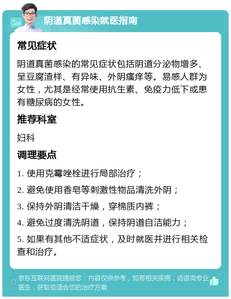 阴道真菌感染就医指南 常见症状 阴道真菌感染的常见症状包括阴道分泌物增多、呈豆腐渣样、有异味、外阴瘙痒等。易感人群为女性，尤其是经常使用抗生素、免疫力低下或患有糖尿病的女性。 推荐科室 妇科 调理要点 1. 使用克霉唑栓进行局部治疗； 2. 避免使用香皂等刺激性物品清洗外阴； 3. 保持外阴清洁干燥，穿棉质内裤； 4. 避免过度清洗阴道，保持阴道自洁能力； 5. 如果有其他不适症状，及时就医并进行相关检查和治疗。