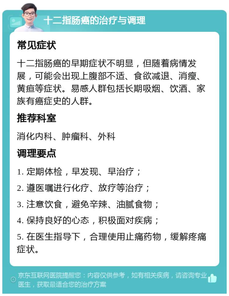 十二指肠癌的治疗与调理 常见症状 十二指肠癌的早期症状不明显，但随着病情发展，可能会出现上腹部不适、食欲减退、消瘦、黄疸等症状。易感人群包括长期吸烟、饮酒、家族有癌症史的人群。 推荐科室 消化内科、肿瘤科、外科 调理要点 1. 定期体检，早发现、早治疗； 2. 遵医嘱进行化疗、放疗等治疗； 3. 注意饮食，避免辛辣、油腻食物； 4. 保持良好的心态，积极面对疾病； 5. 在医生指导下，合理使用止痛药物，缓解疼痛症状。