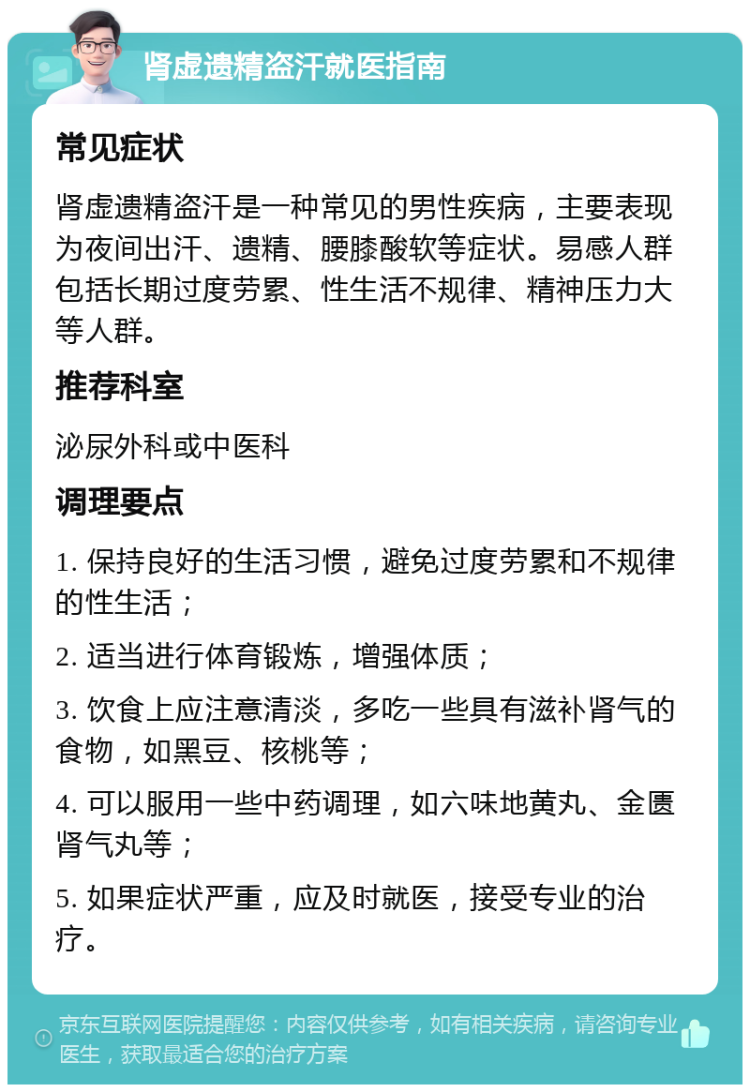 肾虚遗精盗汗就医指南 常见症状 肾虚遗精盗汗是一种常见的男性疾病，主要表现为夜间出汗、遗精、腰膝酸软等症状。易感人群包括长期过度劳累、性生活不规律、精神压力大等人群。 推荐科室 泌尿外科或中医科 调理要点 1. 保持良好的生活习惯，避免过度劳累和不规律的性生活； 2. 适当进行体育锻炼，增强体质； 3. 饮食上应注意清淡，多吃一些具有滋补肾气的食物，如黑豆、核桃等； 4. 可以服用一些中药调理，如六味地黄丸、金匮肾气丸等； 5. 如果症状严重，应及时就医，接受专业的治疗。