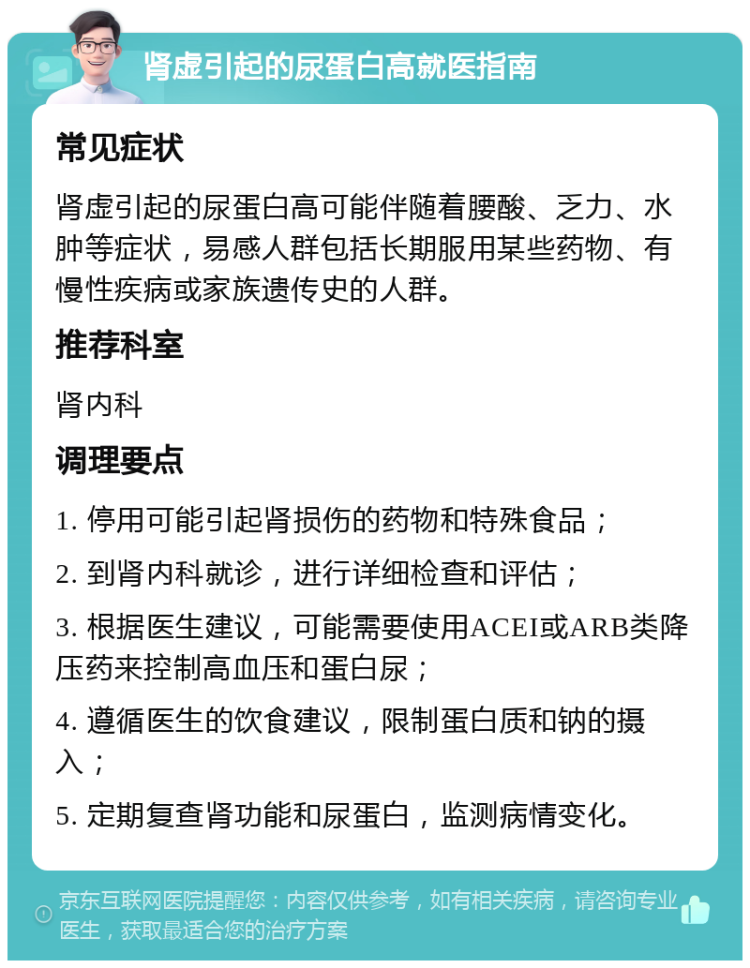 肾虚引起的尿蛋白高就医指南 常见症状 肾虚引起的尿蛋白高可能伴随着腰酸、乏力、水肿等症状，易感人群包括长期服用某些药物、有慢性疾病或家族遗传史的人群。 推荐科室 肾内科 调理要点 1. 停用可能引起肾损伤的药物和特殊食品； 2. 到肾内科就诊，进行详细检查和评估； 3. 根据医生建议，可能需要使用ACEI或ARB类降压药来控制高血压和蛋白尿； 4. 遵循医生的饮食建议，限制蛋白质和钠的摄入； 5. 定期复查肾功能和尿蛋白，监测病情变化。