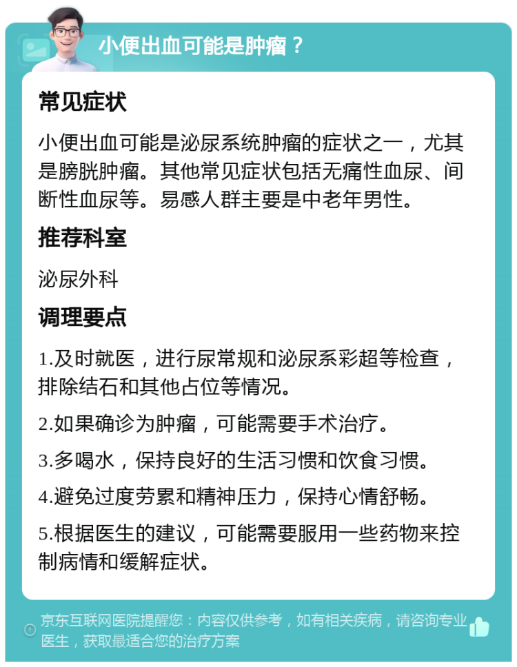 小便出血可能是肿瘤？ 常见症状 小便出血可能是泌尿系统肿瘤的症状之一，尤其是膀胱肿瘤。其他常见症状包括无痛性血尿、间断性血尿等。易感人群主要是中老年男性。 推荐科室 泌尿外科 调理要点 1.及时就医，进行尿常规和泌尿系彩超等检查，排除结石和其他占位等情况。 2.如果确诊为肿瘤，可能需要手术治疗。 3.多喝水，保持良好的生活习惯和饮食习惯。 4.避免过度劳累和精神压力，保持心情舒畅。 5.根据医生的建议，可能需要服用一些药物来控制病情和缓解症状。