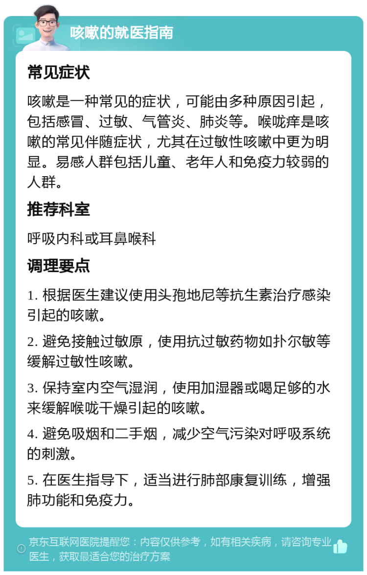 咳嗽的就医指南 常见症状 咳嗽是一种常见的症状，可能由多种原因引起，包括感冒、过敏、气管炎、肺炎等。喉咙痒是咳嗽的常见伴随症状，尤其在过敏性咳嗽中更为明显。易感人群包括儿童、老年人和免疫力较弱的人群。 推荐科室 呼吸内科或耳鼻喉科 调理要点 1. 根据医生建议使用头孢地尼等抗生素治疗感染引起的咳嗽。 2. 避免接触过敏原，使用抗过敏药物如扑尔敏等缓解过敏性咳嗽。 3. 保持室内空气湿润，使用加湿器或喝足够的水来缓解喉咙干燥引起的咳嗽。 4. 避免吸烟和二手烟，减少空气污染对呼吸系统的刺激。 5. 在医生指导下，适当进行肺部康复训练，增强肺功能和免疫力。