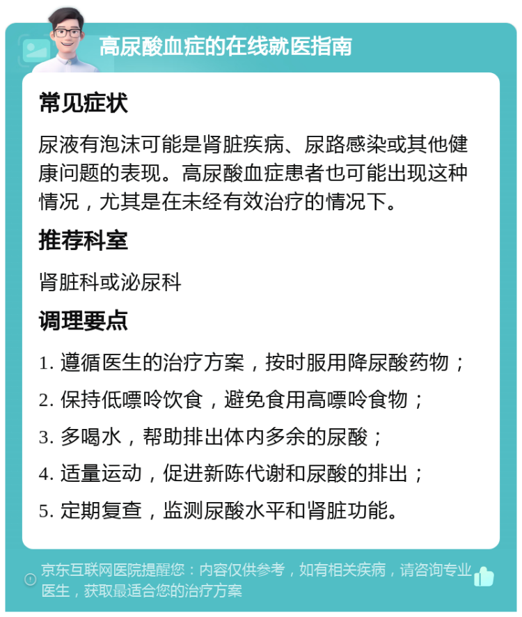 高尿酸血症的在线就医指南 常见症状 尿液有泡沫可能是肾脏疾病、尿路感染或其他健康问题的表现。高尿酸血症患者也可能出现这种情况，尤其是在未经有效治疗的情况下。 推荐科室 肾脏科或泌尿科 调理要点 1. 遵循医生的治疗方案，按时服用降尿酸药物； 2. 保持低嘌呤饮食，避免食用高嘌呤食物； 3. 多喝水，帮助排出体内多余的尿酸； 4. 适量运动，促进新陈代谢和尿酸的排出； 5. 定期复查，监测尿酸水平和肾脏功能。