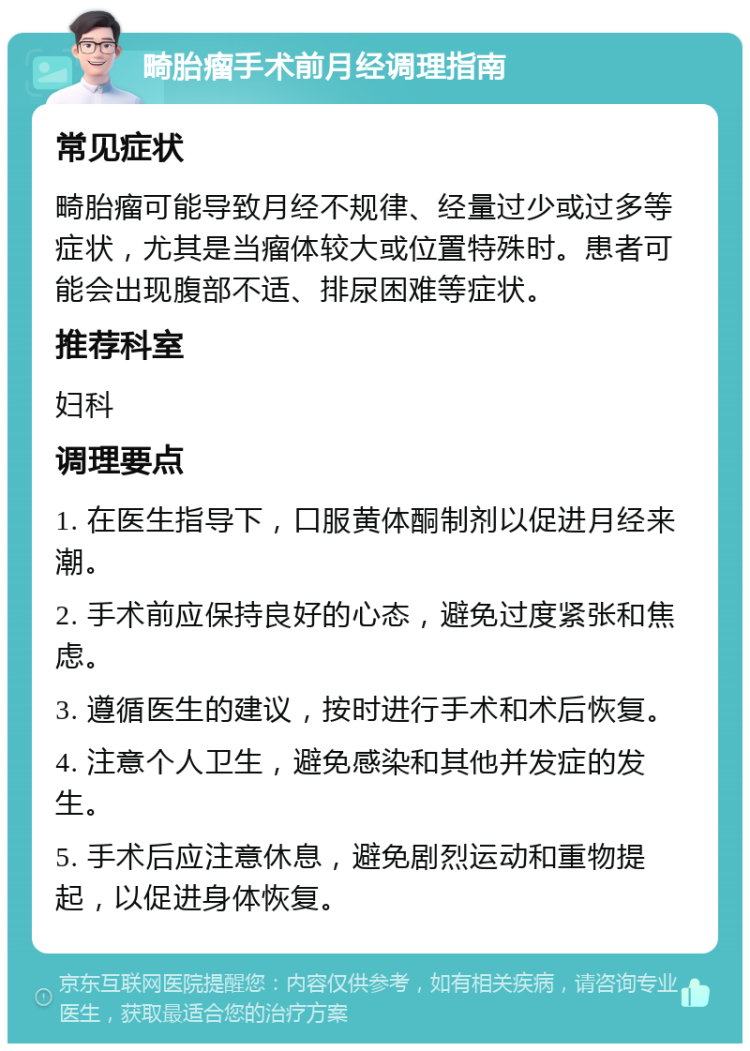 畸胎瘤手术前月经调理指南 常见症状 畸胎瘤可能导致月经不规律、经量过少或过多等症状，尤其是当瘤体较大或位置特殊时。患者可能会出现腹部不适、排尿困难等症状。 推荐科室 妇科 调理要点 1. 在医生指导下，口服黄体酮制剂以促进月经来潮。 2. 手术前应保持良好的心态，避免过度紧张和焦虑。 3. 遵循医生的建议，按时进行手术和术后恢复。 4. 注意个人卫生，避免感染和其他并发症的发生。 5. 手术后应注意休息，避免剧烈运动和重物提起，以促进身体恢复。