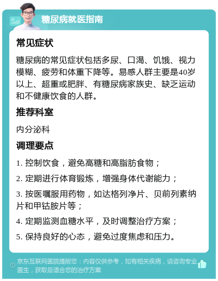 糖尿病就医指南 常见症状 糖尿病的常见症状包括多尿、口渴、饥饿、视力模糊、疲劳和体重下降等。易感人群主要是40岁以上、超重或肥胖、有糖尿病家族史、缺乏运动和不健康饮食的人群。 推荐科室 内分泌科 调理要点 1. 控制饮食，避免高糖和高脂肪食物； 2. 定期进行体育锻炼，增强身体代谢能力； 3. 按医嘱服用药物，如达格列净片、贝前列素纳片和甲钴胺片等； 4. 定期监测血糖水平，及时调整治疗方案； 5. 保持良好的心态，避免过度焦虑和压力。