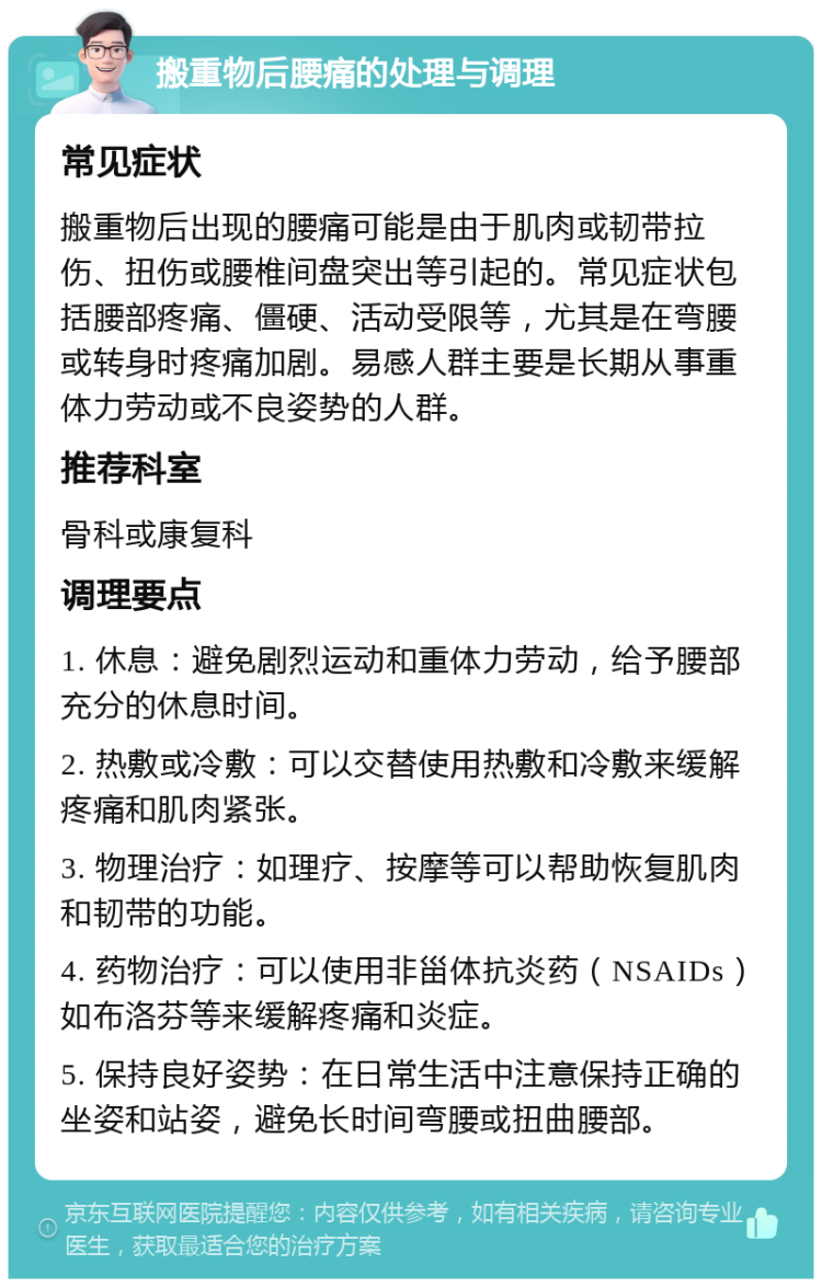 搬重物后腰痛的处理与调理 常见症状 搬重物后出现的腰痛可能是由于肌肉或韧带拉伤、扭伤或腰椎间盘突出等引起的。常见症状包括腰部疼痛、僵硬、活动受限等，尤其是在弯腰或转身时疼痛加剧。易感人群主要是长期从事重体力劳动或不良姿势的人群。 推荐科室 骨科或康复科 调理要点 1. 休息：避免剧烈运动和重体力劳动，给予腰部充分的休息时间。 2. 热敷或冷敷：可以交替使用热敷和冷敷来缓解疼痛和肌肉紧张。 3. 物理治疗：如理疗、按摩等可以帮助恢复肌肉和韧带的功能。 4. 药物治疗：可以使用非甾体抗炎药（NSAIDs）如布洛芬等来缓解疼痛和炎症。 5. 保持良好姿势：在日常生活中注意保持正确的坐姿和站姿，避免长时间弯腰或扭曲腰部。