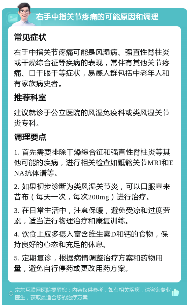 右手中指关节疼痛的可能原因和调理 常见症状 右手中指关节疼痛可能是风湿病、强直性脊柱炎或干燥综合征等疾病的表现，常伴有其他关节疼痛、口干眼干等症状，易感人群包括中老年人和有家族病史者。 推荐科室 建议就诊于公立医院的风湿免疫科或类风湿关节炎专科。 调理要点 1. 首先需要排除干燥综合征和强直性脊柱炎等其他可能的疾病，进行相关检查如骶髂关节MRI和ENA抗体谱等。 2. 如果初步诊断为类风湿关节炎，可以口服塞来昔布（每天一次，每次200mg）进行治疗。 3. 在日常生活中，注意保暖，避免受凉和过度劳累，适当进行物理治疗和康复训练。 4. 饮食上应多摄入富含维生素D和钙的食物，保持良好的心态和充足的休息。 5. 定期复诊，根据病情调整治疗方案和药物用量，避免自行停药或更改用药方案。