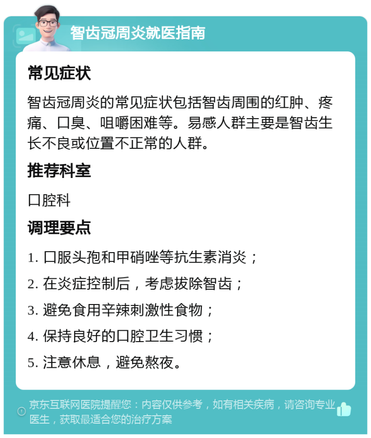 智齿冠周炎就医指南 常见症状 智齿冠周炎的常见症状包括智齿周围的红肿、疼痛、口臭、咀嚼困难等。易感人群主要是智齿生长不良或位置不正常的人群。 推荐科室 口腔科 调理要点 1. 口服头孢和甲硝唑等抗生素消炎； 2. 在炎症控制后，考虑拔除智齿； 3. 避免食用辛辣刺激性食物； 4. 保持良好的口腔卫生习惯； 5. 注意休息，避免熬夜。