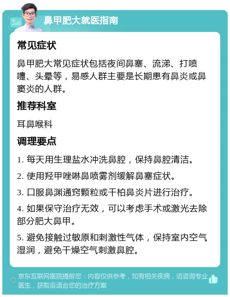 鼻甲肥大就医指南 常见症状 鼻甲肥大常见症状包括夜间鼻塞、流涕、打喷嚏、头晕等，易感人群主要是长期患有鼻炎或鼻窦炎的人群。 推荐科室 耳鼻喉科 调理要点 1. 每天用生理盐水冲洗鼻腔，保持鼻腔清洁。 2. 使用羟甲唑啉鼻喷雾剂缓解鼻塞症状。 3. 口服鼻渊通窍颗粒或千柏鼻炎片进行治疗。 4. 如果保守治疗无效，可以考虑手术或激光去除部分肥大鼻甲。 5. 避免接触过敏原和刺激性气体，保持室内空气湿润，避免干燥空气刺激鼻腔。