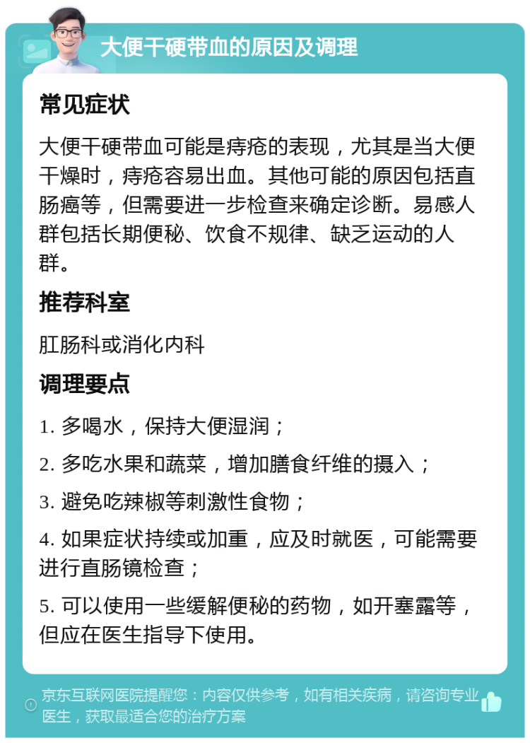 大便干硬带血的原因及调理 常见症状 大便干硬带血可能是痔疮的表现，尤其是当大便干燥时，痔疮容易出血。其他可能的原因包括直肠癌等，但需要进一步检查来确定诊断。易感人群包括长期便秘、饮食不规律、缺乏运动的人群。 推荐科室 肛肠科或消化内科 调理要点 1. 多喝水，保持大便湿润； 2. 多吃水果和蔬菜，增加膳食纤维的摄入； 3. 避免吃辣椒等刺激性食物； 4. 如果症状持续或加重，应及时就医，可能需要进行直肠镜检查； 5. 可以使用一些缓解便秘的药物，如开塞露等，但应在医生指导下使用。