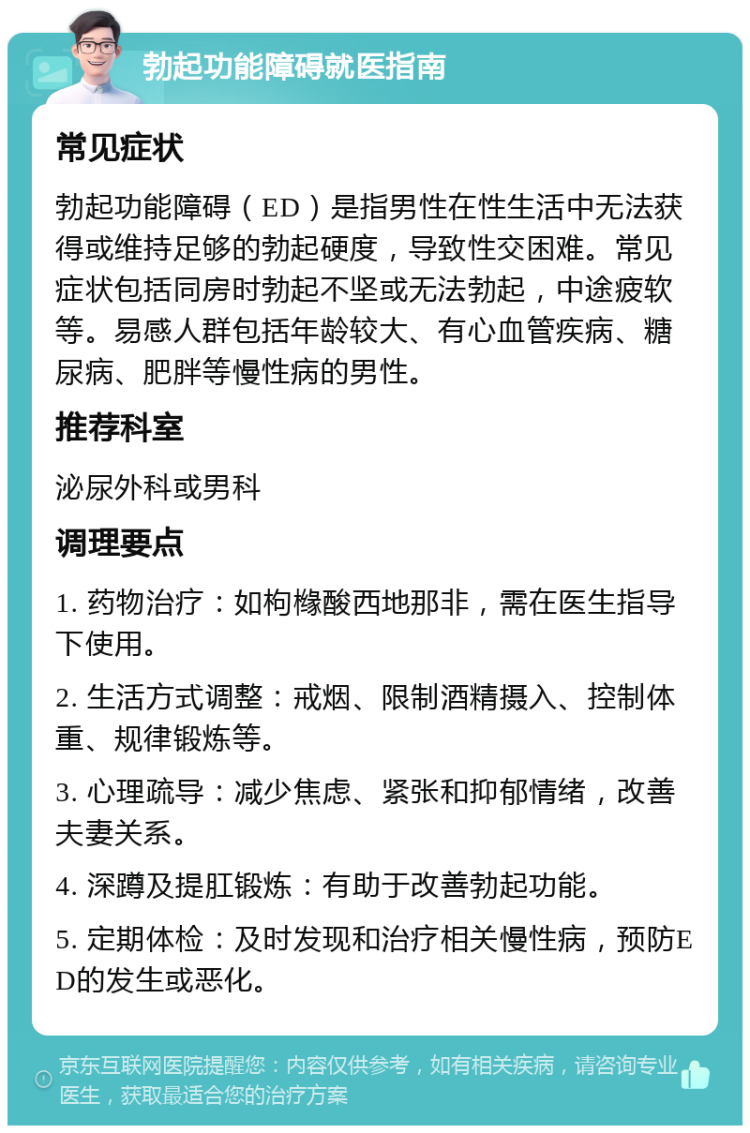 勃起功能障碍就医指南 常见症状 勃起功能障碍（ED）是指男性在性生活中无法获得或维持足够的勃起硬度，导致性交困难。常见症状包括同房时勃起不坚或无法勃起，中途疲软等。易感人群包括年龄较大、有心血管疾病、糖尿病、肥胖等慢性病的男性。 推荐科室 泌尿外科或男科 调理要点 1. 药物治疗：如枸橼酸西地那非，需在医生指导下使用。 2. 生活方式调整：戒烟、限制酒精摄入、控制体重、规律锻炼等。 3. 心理疏导：减少焦虑、紧张和抑郁情绪，改善夫妻关系。 4. 深蹲及提肛锻炼：有助于改善勃起功能。 5. 定期体检：及时发现和治疗相关慢性病，预防ED的发生或恶化。