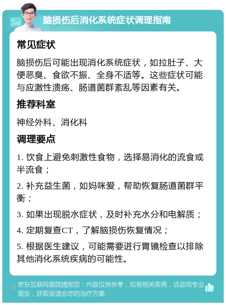 脑损伤后消化系统症状调理指南 常见症状 脑损伤后可能出现消化系统症状，如拉肚子、大便恶臭、食欲不振、全身不适等。这些症状可能与应激性溃疡、肠道菌群紊乱等因素有关。 推荐科室 神经外科、消化科 调理要点 1. 饮食上避免刺激性食物，选择易消化的流食或半流食； 2. 补充益生菌，如妈咪爱，帮助恢复肠道菌群平衡； 3. 如果出现脱水症状，及时补充水分和电解质； 4. 定期复查CT，了解脑损伤恢复情况； 5. 根据医生建议，可能需要进行胃镜检查以排除其他消化系统疾病的可能性。