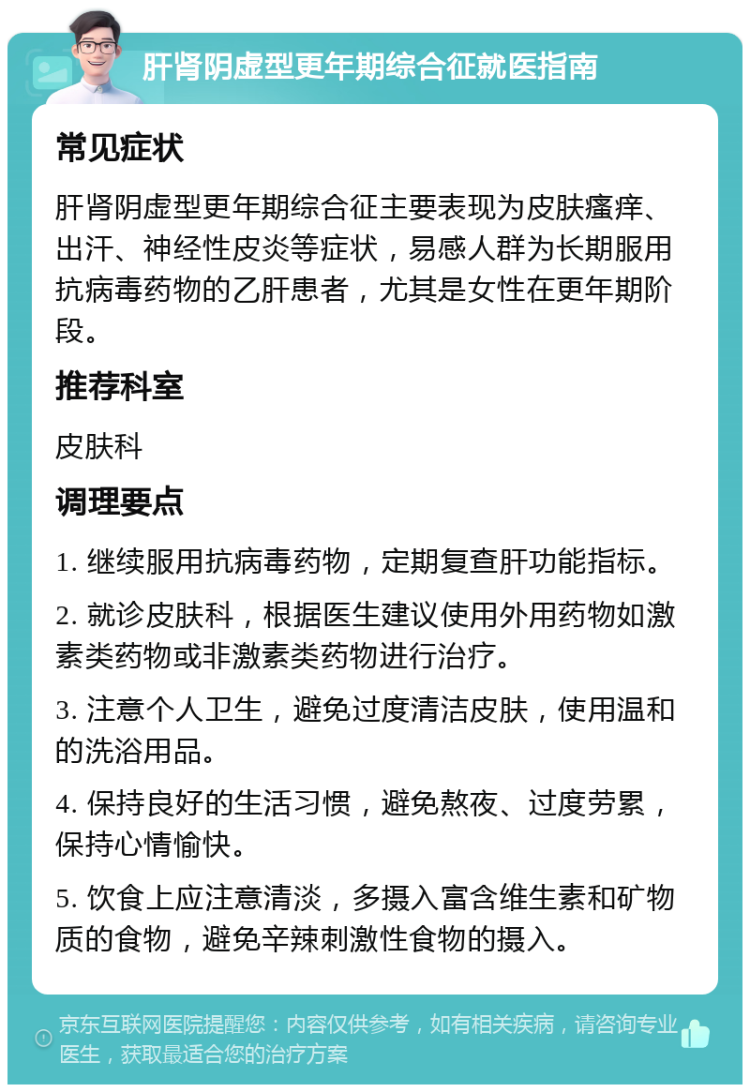 肝肾阴虚型更年期综合征就医指南 常见症状 肝肾阴虚型更年期综合征主要表现为皮肤瘙痒、出汗、神经性皮炎等症状，易感人群为长期服用抗病毒药物的乙肝患者，尤其是女性在更年期阶段。 推荐科室 皮肤科 调理要点 1. 继续服用抗病毒药物，定期复查肝功能指标。 2. 就诊皮肤科，根据医生建议使用外用药物如激素类药物或非激素类药物进行治疗。 3. 注意个人卫生，避免过度清洁皮肤，使用温和的洗浴用品。 4. 保持良好的生活习惯，避免熬夜、过度劳累，保持心情愉快。 5. 饮食上应注意清淡，多摄入富含维生素和矿物质的食物，避免辛辣刺激性食物的摄入。