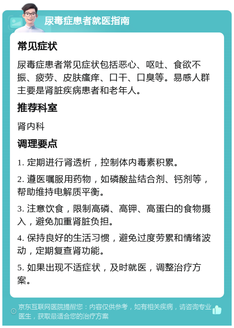 尿毒症患者就医指南 常见症状 尿毒症患者常见症状包括恶心、呕吐、食欲不振、疲劳、皮肤瘙痒、口干、口臭等。易感人群主要是肾脏疾病患者和老年人。 推荐科室 肾内科 调理要点 1. 定期进行肾透析，控制体内毒素积累。 2. 遵医嘱服用药物，如磷酸盐结合剂、钙剂等，帮助维持电解质平衡。 3. 注意饮食，限制高磷、高钾、高蛋白的食物摄入，避免加重肾脏负担。 4. 保持良好的生活习惯，避免过度劳累和情绪波动，定期复查肾功能。 5. 如果出现不适症状，及时就医，调整治疗方案。