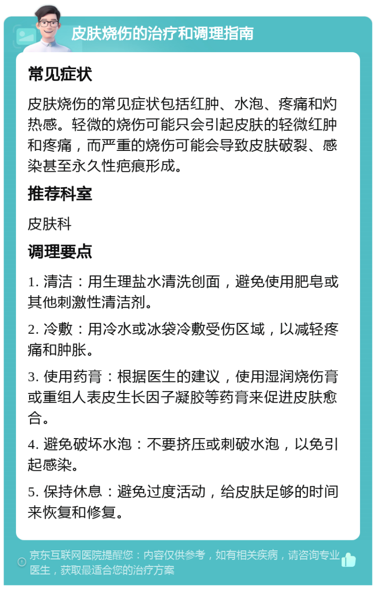 皮肤烧伤的治疗和调理指南 常见症状 皮肤烧伤的常见症状包括红肿、水泡、疼痛和灼热感。轻微的烧伤可能只会引起皮肤的轻微红肿和疼痛，而严重的烧伤可能会导致皮肤破裂、感染甚至永久性疤痕形成。 推荐科室 皮肤科 调理要点 1. 清洁：用生理盐水清洗创面，避免使用肥皂或其他刺激性清洁剂。 2. 冷敷：用冷水或冰袋冷敷受伤区域，以减轻疼痛和肿胀。 3. 使用药膏：根据医生的建议，使用湿润烧伤膏或重组人表皮生长因子凝胶等药膏来促进皮肤愈合。 4. 避免破坏水泡：不要挤压或刺破水泡，以免引起感染。 5. 保持休息：避免过度活动，给皮肤足够的时间来恢复和修复。