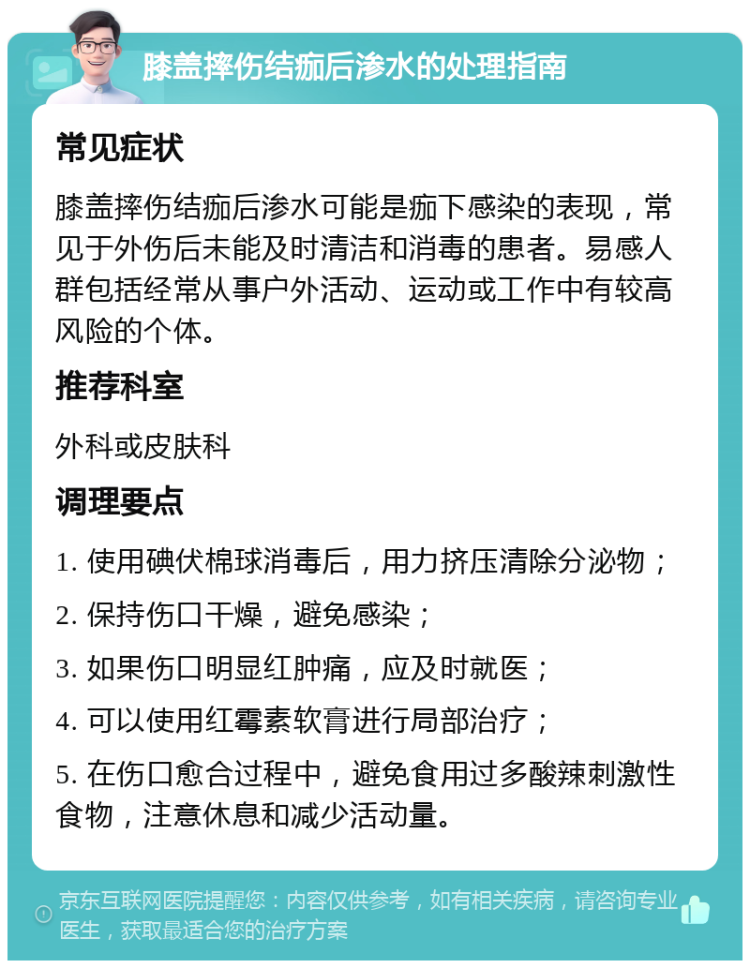 膝盖摔伤结痂后渗水的处理指南 常见症状 膝盖摔伤结痂后渗水可能是痂下感染的表现，常见于外伤后未能及时清洁和消毒的患者。易感人群包括经常从事户外活动、运动或工作中有较高风险的个体。 推荐科室 外科或皮肤科 调理要点 1. 使用碘伏棉球消毒后，用力挤压清除分泌物； 2. 保持伤口干燥，避免感染； 3. 如果伤口明显红肿痛，应及时就医； 4. 可以使用红霉素软膏进行局部治疗； 5. 在伤口愈合过程中，避免食用过多酸辣刺激性食物，注意休息和减少活动量。