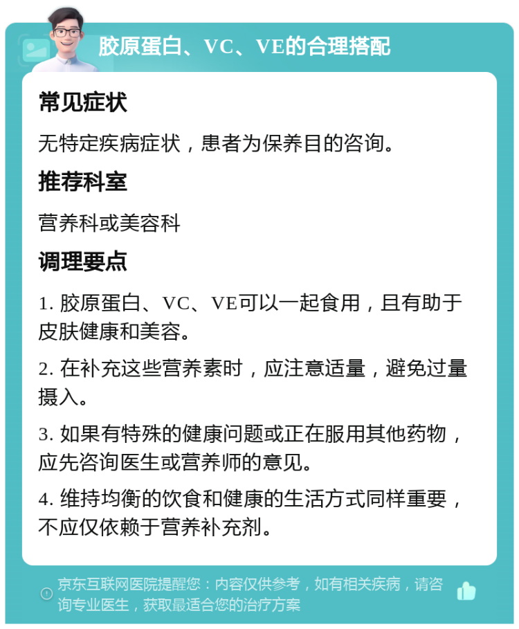 胶原蛋白、VC、VE的合理搭配 常见症状 无特定疾病症状，患者为保养目的咨询。 推荐科室 营养科或美容科 调理要点 1. 胶原蛋白、VC、VE可以一起食用，且有助于皮肤健康和美容。 2. 在补充这些营养素时，应注意适量，避免过量摄入。 3. 如果有特殊的健康问题或正在服用其他药物，应先咨询医生或营养师的意见。 4. 维持均衡的饮食和健康的生活方式同样重要，不应仅依赖于营养补充剂。