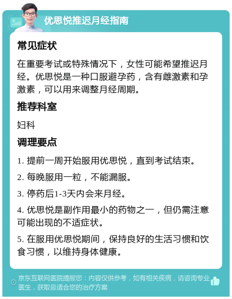 优思悦推迟月经指南 常见症状 在重要考试或特殊情况下，女性可能希望推迟月经。优思悦是一种口服避孕药，含有雌激素和孕激素，可以用来调整月经周期。 推荐科室 妇科 调理要点 1. 提前一周开始服用优思悦，直到考试结束。 2. 每晚服用一粒，不能漏服。 3. 停药后1-3天内会来月经。 4. 优思悦是副作用最小的药物之一，但仍需注意可能出现的不适症状。 5. 在服用优思悦期间，保持良好的生活习惯和饮食习惯，以维持身体健康。