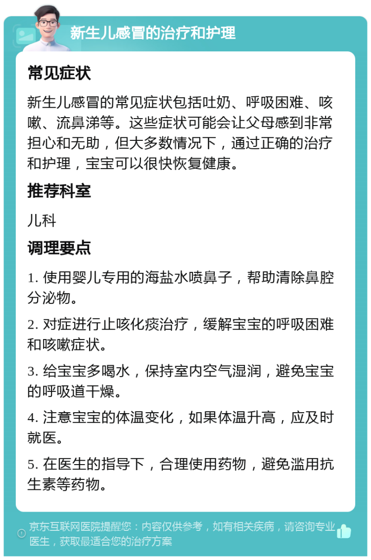 新生儿感冒的治疗和护理 常见症状 新生儿感冒的常见症状包括吐奶、呼吸困难、咳嗽、流鼻涕等。这些症状可能会让父母感到非常担心和无助，但大多数情况下，通过正确的治疗和护理，宝宝可以很快恢复健康。 推荐科室 儿科 调理要点 1. 使用婴儿专用的海盐水喷鼻子，帮助清除鼻腔分泌物。 2. 对症进行止咳化痰治疗，缓解宝宝的呼吸困难和咳嗽症状。 3. 给宝宝多喝水，保持室内空气湿润，避免宝宝的呼吸道干燥。 4. 注意宝宝的体温变化，如果体温升高，应及时就医。 5. 在医生的指导下，合理使用药物，避免滥用抗生素等药物。