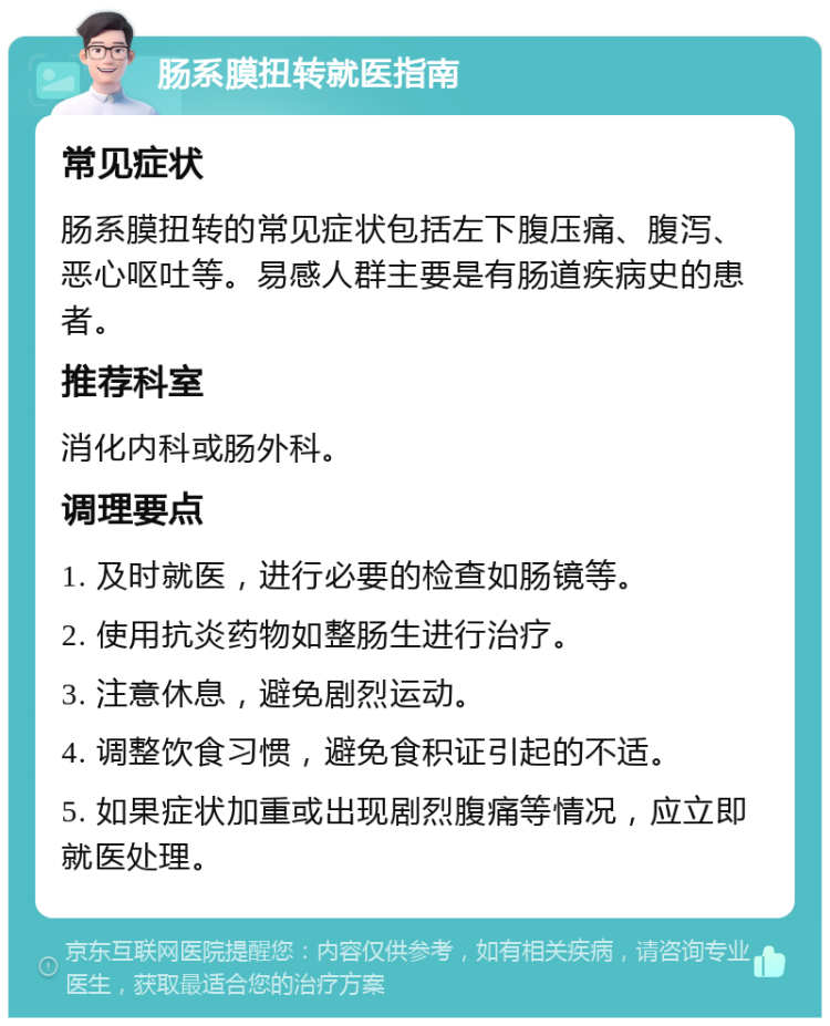 肠系膜扭转就医指南 常见症状 肠系膜扭转的常见症状包括左下腹压痛、腹泻、恶心呕吐等。易感人群主要是有肠道疾病史的患者。 推荐科室 消化内科或肠外科。 调理要点 1. 及时就医，进行必要的检查如肠镜等。 2. 使用抗炎药物如整肠生进行治疗。 3. 注意休息，避免剧烈运动。 4. 调整饮食习惯，避免食积证引起的不适。 5. 如果症状加重或出现剧烈腹痛等情况，应立即就医处理。