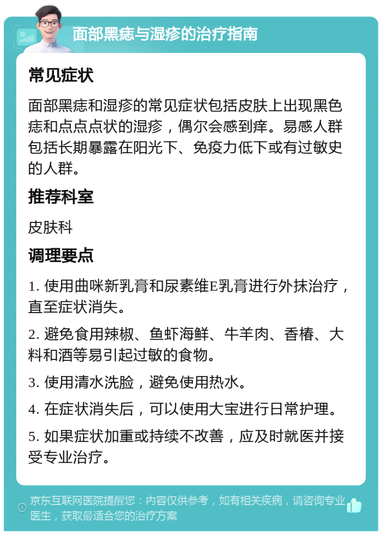 面部黑痣与湿疹的治疗指南 常见症状 面部黑痣和湿疹的常见症状包括皮肤上出现黑色痣和点点点状的湿疹，偶尔会感到痒。易感人群包括长期暴露在阳光下、免疫力低下或有过敏史的人群。 推荐科室 皮肤科 调理要点 1. 使用曲咪新乳膏和尿素维E乳膏进行外抹治疗，直至症状消失。 2. 避免食用辣椒、鱼虾海鲜、牛羊肉、香椿、大料和酒等易引起过敏的食物。 3. 使用清水洗脸，避免使用热水。 4. 在症状消失后，可以使用大宝进行日常护理。 5. 如果症状加重或持续不改善，应及时就医并接受专业治疗。