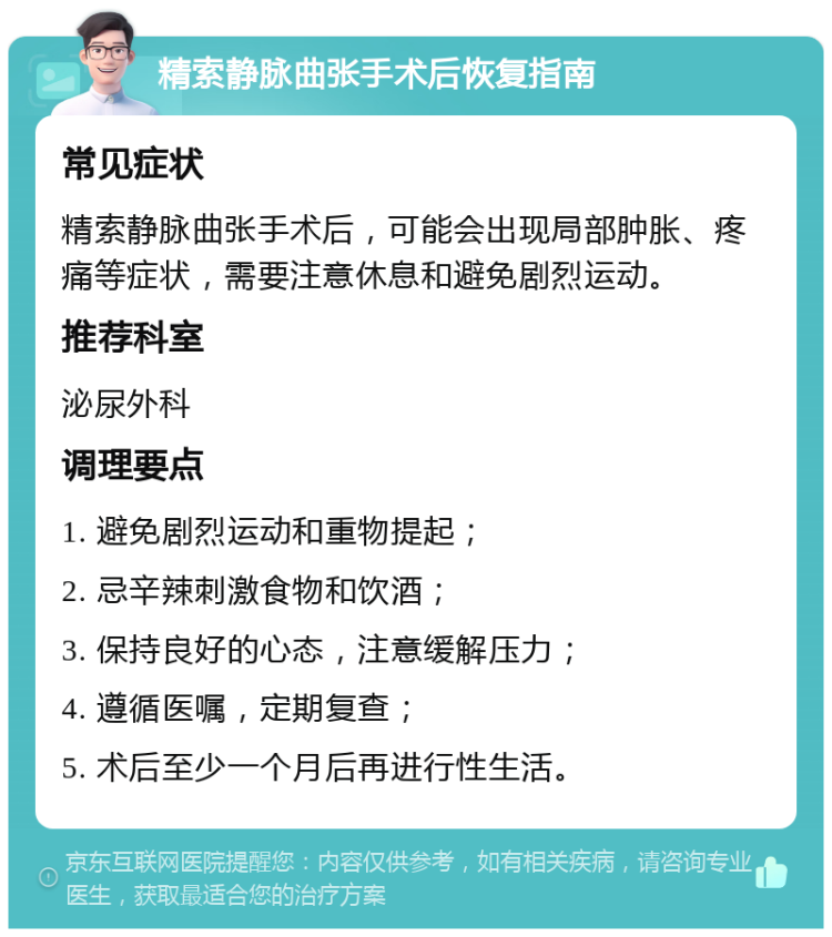 精索静脉曲张手术后恢复指南 常见症状 精索静脉曲张手术后，可能会出现局部肿胀、疼痛等症状，需要注意休息和避免剧烈运动。 推荐科室 泌尿外科 调理要点 1. 避免剧烈运动和重物提起； 2. 忌辛辣刺激食物和饮酒； 3. 保持良好的心态，注意缓解压力； 4. 遵循医嘱，定期复查； 5. 术后至少一个月后再进行性生活。