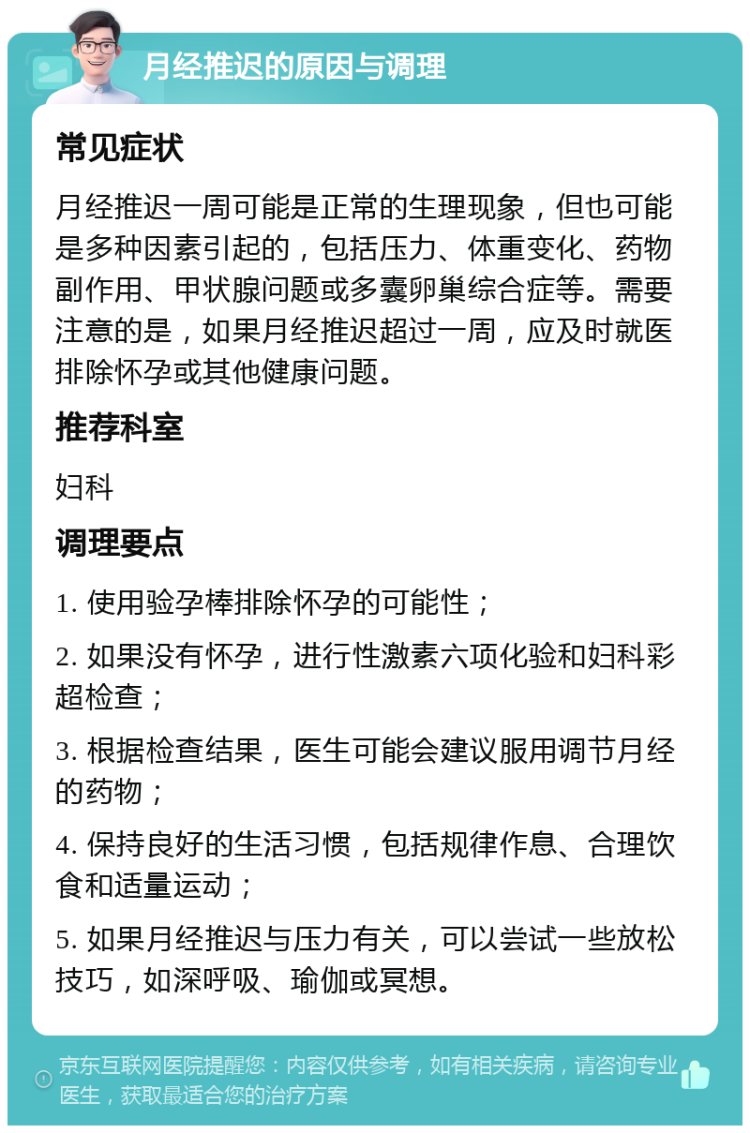 月经推迟的原因与调理 常见症状 月经推迟一周可能是正常的生理现象，但也可能是多种因素引起的，包括压力、体重变化、药物副作用、甲状腺问题或多囊卵巢综合症等。需要注意的是，如果月经推迟超过一周，应及时就医排除怀孕或其他健康问题。 推荐科室 妇科 调理要点 1. 使用验孕棒排除怀孕的可能性； 2. 如果没有怀孕，进行性激素六项化验和妇科彩超检查； 3. 根据检查结果，医生可能会建议服用调节月经的药物； 4. 保持良好的生活习惯，包括规律作息、合理饮食和适量运动； 5. 如果月经推迟与压力有关，可以尝试一些放松技巧，如深呼吸、瑜伽或冥想。