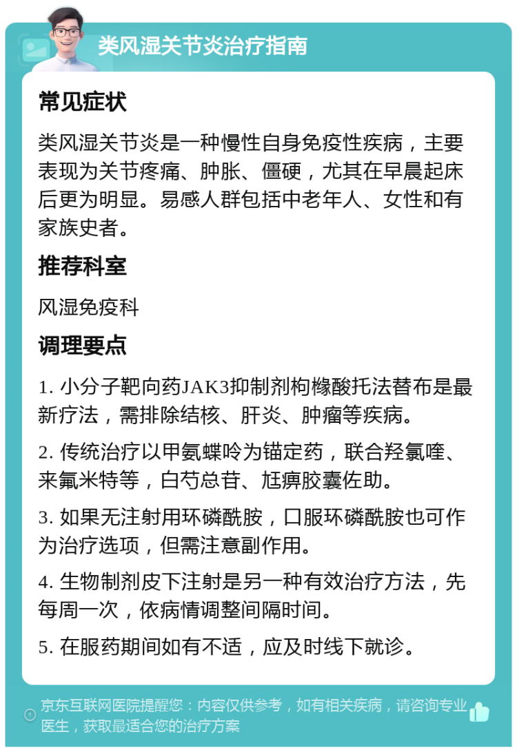 类风湿关节炎治疗指南 常见症状 类风湿关节炎是一种慢性自身免疫性疾病，主要表现为关节疼痛、肿胀、僵硬，尤其在早晨起床后更为明显。易感人群包括中老年人、女性和有家族史者。 推荐科室 风湿免疫科 调理要点 1. 小分子靶向药JAK3抑制剂枸橼酸托法替布是最新疗法，需排除结核、肝炎、肿瘤等疾病。 2. 传统治疗以甲氨蝶呤为锚定药，联合羟氯喹、来氟米特等，白芍总苷、尪痹胶囊佐助。 3. 如果无注射用环磷酰胺，口服环磷酰胺也可作为治疗选项，但需注意副作用。 4. 生物制剂皮下注射是另一种有效治疗方法，先每周一次，依病情调整间隔时间。 5. 在服药期间如有不适，应及时线下就诊。