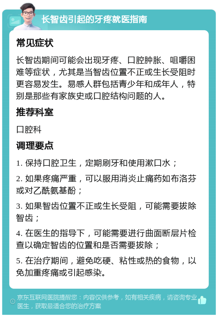 长智齿引起的牙疼就医指南 常见症状 长智齿期间可能会出现牙疼、口腔肿胀、咀嚼困难等症状，尤其是当智齿位置不正或生长受阻时更容易发生。易感人群包括青少年和成年人，特别是那些有家族史或口腔结构问题的人。 推荐科室 口腔科 调理要点 1. 保持口腔卫生，定期刷牙和使用漱口水； 2. 如果疼痛严重，可以服用消炎止痛药如布洛芬或对乙酰氨基酚； 3. 如果智齿位置不正或生长受阻，可能需要拔除智齿； 4. 在医生的指导下，可能需要进行曲面断层片检查以确定智齿的位置和是否需要拔除； 5. 在治疗期间，避免吃硬、粘性或热的食物，以免加重疼痛或引起感染。