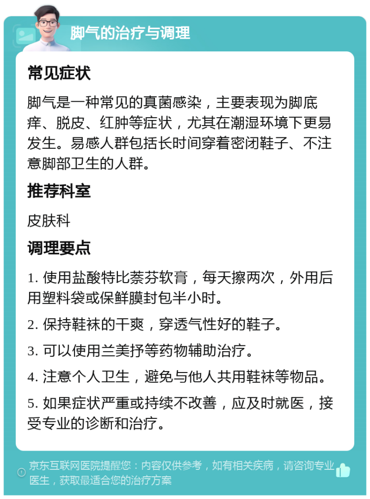 脚气的治疗与调理 常见症状 脚气是一种常见的真菌感染，主要表现为脚底痒、脱皮、红肿等症状，尤其在潮湿环境下更易发生。易感人群包括长时间穿着密闭鞋子、不注意脚部卫生的人群。 推荐科室 皮肤科 调理要点 1. 使用盐酸特比萘芬软膏，每天擦两次，外用后用塑料袋或保鲜膜封包半小时。 2. 保持鞋袜的干爽，穿透气性好的鞋子。 3. 可以使用兰美抒等药物辅助治疗。 4. 注意个人卫生，避免与他人共用鞋袜等物品。 5. 如果症状严重或持续不改善，应及时就医，接受专业的诊断和治疗。