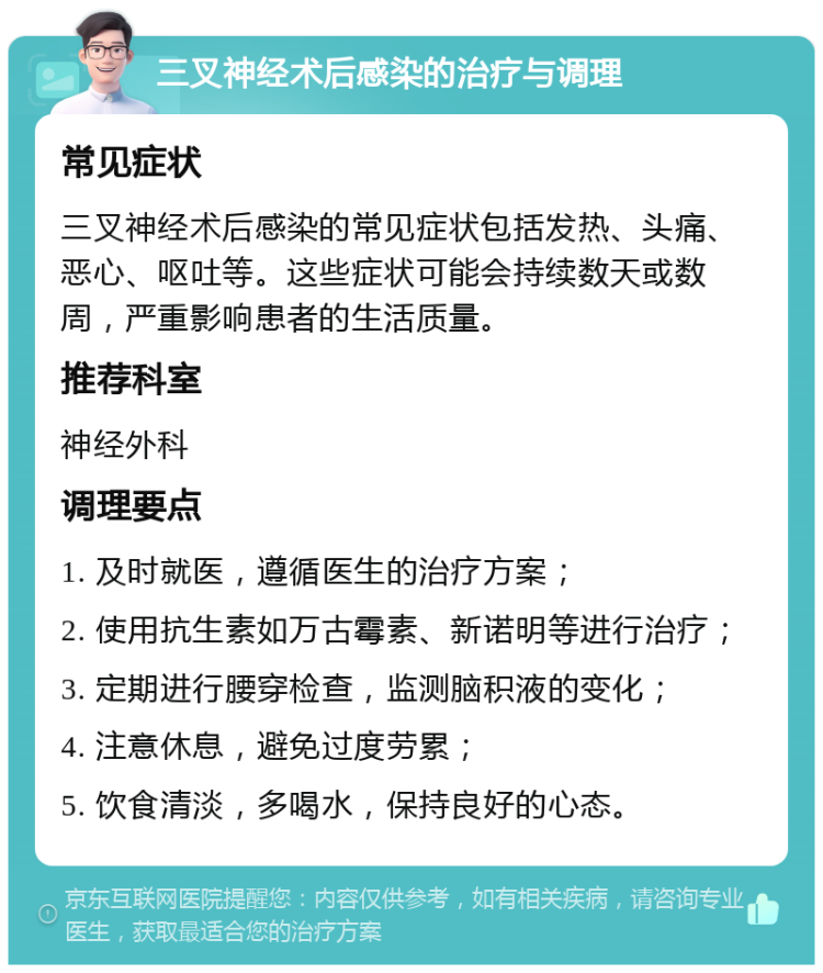 三叉神经术后感染的治疗与调理 常见症状 三叉神经术后感染的常见症状包括发热、头痛、恶心、呕吐等。这些症状可能会持续数天或数周，严重影响患者的生活质量。 推荐科室 神经外科 调理要点 1. 及时就医，遵循医生的治疗方案； 2. 使用抗生素如万古霉素、新诺明等进行治疗； 3. 定期进行腰穿检查，监测脑积液的变化； 4. 注意休息，避免过度劳累； 5. 饮食清淡，多喝水，保持良好的心态。