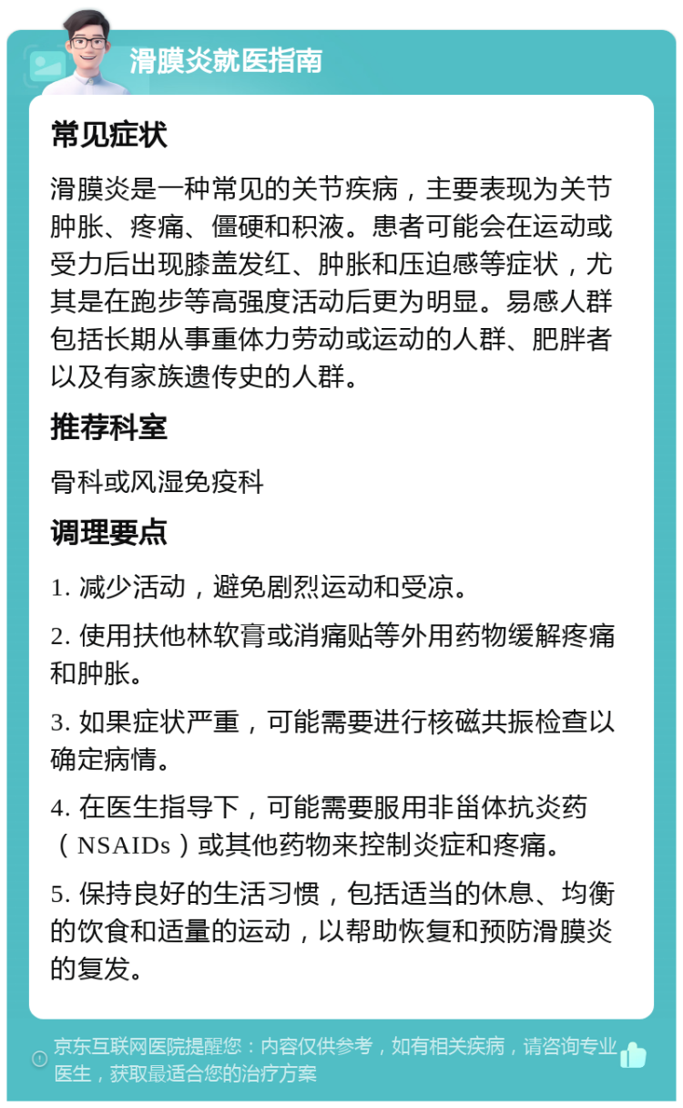 滑膜炎就医指南 常见症状 滑膜炎是一种常见的关节疾病，主要表现为关节肿胀、疼痛、僵硬和积液。患者可能会在运动或受力后出现膝盖发红、肿胀和压迫感等症状，尤其是在跑步等高强度活动后更为明显。易感人群包括长期从事重体力劳动或运动的人群、肥胖者以及有家族遗传史的人群。 推荐科室 骨科或风湿免疫科 调理要点 1. 减少活动，避免剧烈运动和受凉。 2. 使用扶他林软膏或消痛贴等外用药物缓解疼痛和肿胀。 3. 如果症状严重，可能需要进行核磁共振检查以确定病情。 4. 在医生指导下，可能需要服用非甾体抗炎药（NSAIDs）或其他药物来控制炎症和疼痛。 5. 保持良好的生活习惯，包括适当的休息、均衡的饮食和适量的运动，以帮助恢复和预防滑膜炎的复发。